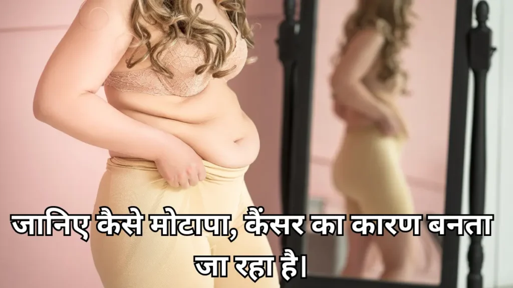 Obesity मतलब मोटापा एक ऐसी कंडीशन है, जिसमें बहुत ज्यादा फैट बॉडी पर एकम्युलेट हो जाता है। मोटापा बहुत सारी बीमारियों का कारण है। WHO के अकॉर्डिंग मोटापा 1975 के बाद से तीन गुना ज्यादा बढ़ गया है। ये एक बढ़ती महामारी है जो की शारीरिक बनावट तक फैली हुई है और डायबिटीज, हार्ट डिजीज और कैंसर के साथ कई पुरानी बीमारियों से जुड़ी होने की वजह से पब्लिक हेल्थ के लिए महत्वपूर्ण खतरा पैदा करती है। एक्सेसिव फैट हारमोंस के संतुलन को बाधित करता है, जिससे ब्रेस्ट और एंडोमेट्रियल कैंसर के डेवलपमेंट को बढ़ावा मिलता है। मोटापा इंसुलिन रेजिस्टेंस पैदा करने के लिए फेमस है। यह एक ऐसी स्टेट है। जहां सेल्स कम रेस्पॉन्सिव हो जाती है। एक्सेसिव विसरल फैट , जो पेट में वाइटल ऑर्गन्सके आसपास जमा होती है, विशेष रूप से हानिकारक होती है। यह सूजन वाले हार्मोन जारी करता है जो ट्यूमर के डेवलपमेंट और मेटास्टेसिस को बढ़ावा देते हैं। मोटापे को रोकने के लिए हेल्थी लाइफस्टाइल की रोज एक्सरसाइज करें, वॉकिंग करें, बैलेंस डाइट में बाहर का तेल भरा खाना कम खाएं, हेल्दी डाइट लें और नियमित रूप से पानी पिए।